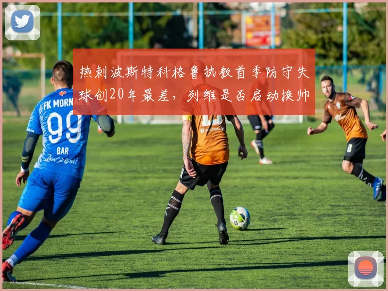 热刺波斯特科格鲁执教首季防守失球创20年最差，列维是否启动换帅程序？