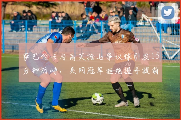 萨巴伦卡与高芙抢七争议球引发15分钟对峙,美网冠军拒绝握手提前离场