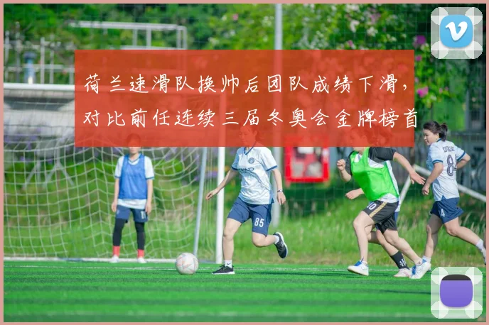 荷兰速滑队换帅后团队成绩下滑,对比前任连续三届冬奥会金牌榜首统治力