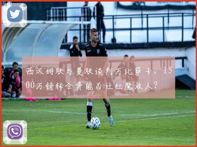 西汉姆联与曼联谈判万比萨卡，1500万镑转会费能否让红魔放人？