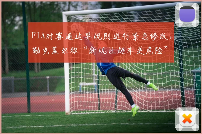 FIA对赛道边界规则进行紧急修改，勒克莱尔称“新规让超车更危险”