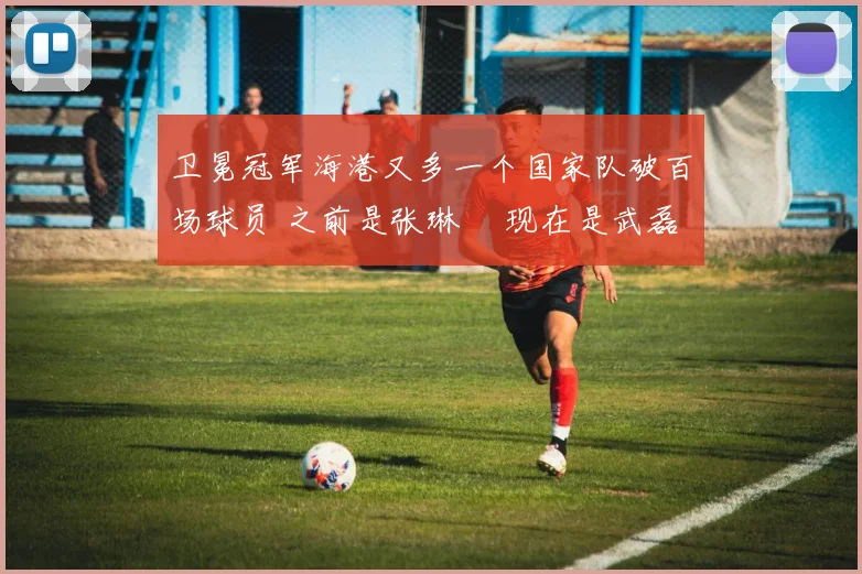 卫冕冠军海港又多一个国家队破百场球员 之前是张琳芃 现在是武磊