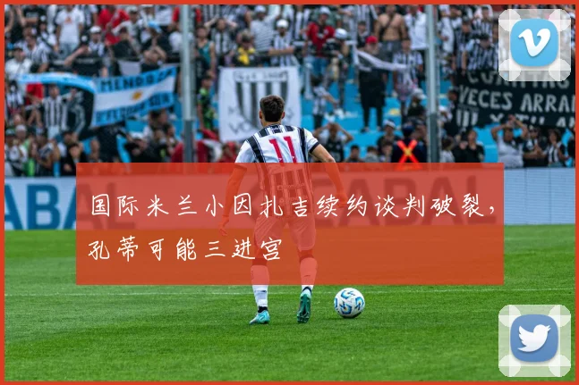 国际米兰小因扎吉续约谈判破裂，孔蒂可能三进宫