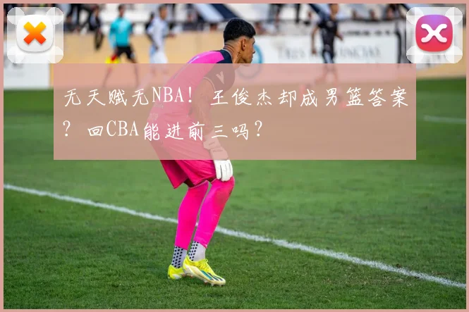 无天赋无NBA！王俊杰却成男篮答案？回CBA能进前三吗？