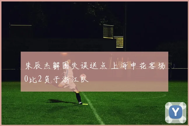 朱辰杰解围失误送点 上海申花客场0比2负于浙江队
