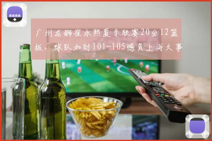 广州龙狮崔永熙夏季联赛20分12篮板，球队加时101-105憾负上海久事