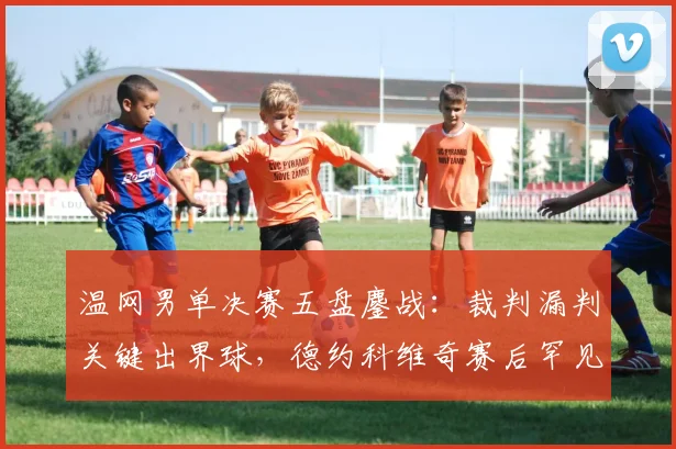 温网男单决赛五盘鏖战:裁判漏判关键出界球,德约科维奇赛后罕见摔拍怒斥